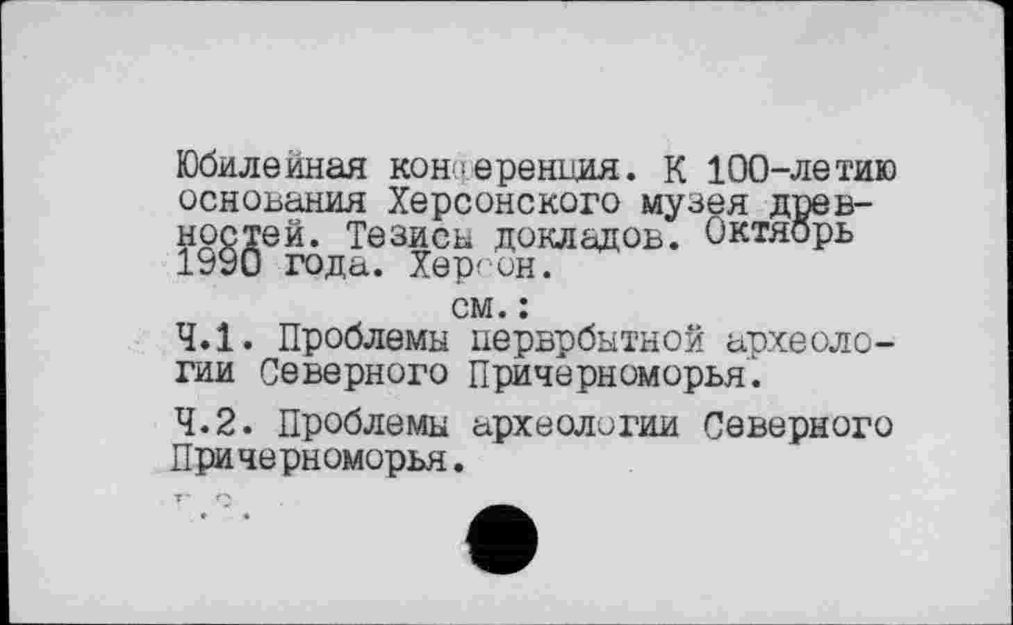 ﻿Юбилейная конференция. К 100-летию основания Херсонского музея древностей. Тезиса докладов. Октябрь 1990 года. Херсон.
см. :
4.1.	Проблемы церврбытной археологии Северного Причерноморья’.
4.2.	Проблемы археологии Северного Причерноморья.